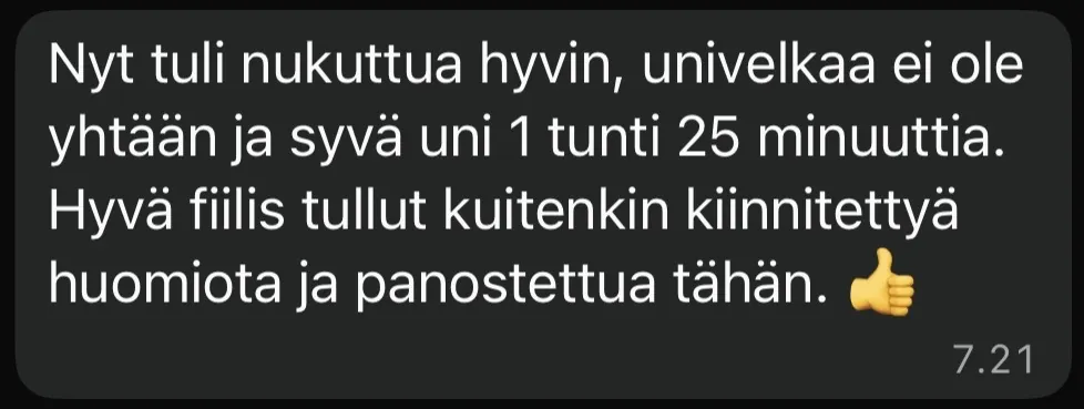 Asiakkaan viesti: Nyt tuli nukuttua hyvin, univelkaa ei ole yhtään ja syvä uni 1 tunti 25 minuuttia. Hyvä fiilis tullut kuitenkin kiinnitettyä huomiota ja panostettua tähän.