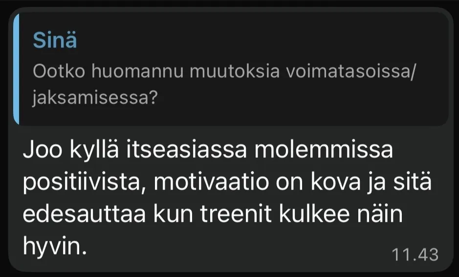 Kysymys asiakkaalle: Ootko huomannu muutoksia voimatasoissa tai jaksamisessa. Vastaus: Joo kyllä itse asiassa molemmissa positiivista, motivaatio on kova ja sitä edesauttaa kun treenit kulkee näin hyvin.