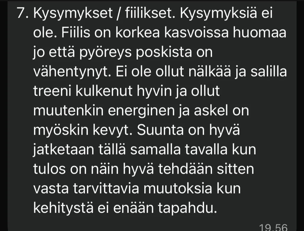 Asiakkaan viikkotsekki: Fiilis on korkea, kasvoissa huomaa jo että pyöreys poskista on vähentynyt. Ei ole ollut nälkää, salilla treeni kulkenut hyvin ja ollut muutenkin energinen ja askel on kevyt.