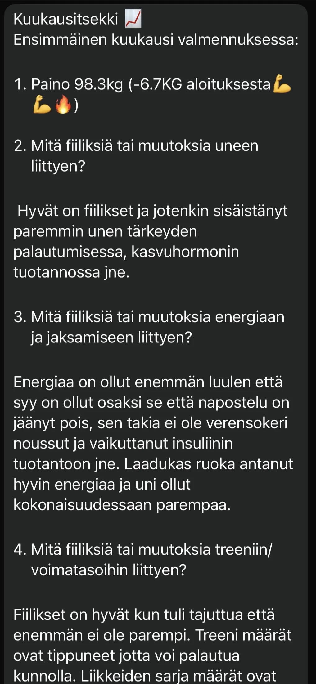 Asiakkaan kuukausitsekki ensimmäisen valmennuskuukauden jälkeen: Paino 98,3 kiloa eli 6,7 kiloa aloituksesta. Unen tärkeys palautumisessa on sisäistynyt paremmin, energiaa on ollut enemmän kun napostelu on jäänyt pois, ja laadukas ruoka on antanut hyvin energiaa. Treenimäärät ovat tippuneet jotta voi palautua kunnolla.